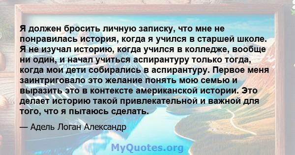 Я должен бросить личную записку, что мне не понравилась история, когда я учился в старшей школе. Я не изучал историю, когда учился в колледже, вообще ни один, и начал учиться аспирантуру только тогда, когда мои дети