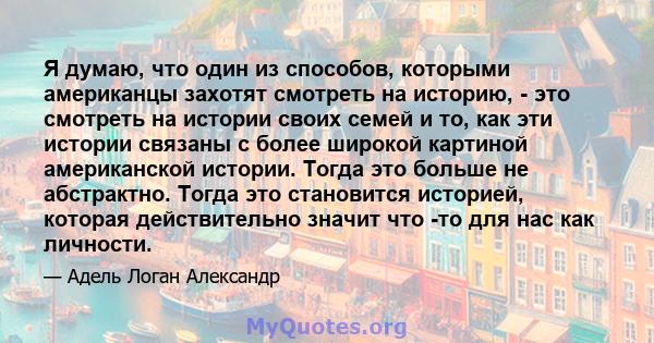 Я думаю, что один из способов, которыми американцы захотят смотреть на историю, - это смотреть на истории своих семей и то, как эти истории связаны с более широкой картиной американской истории. Тогда это больше не