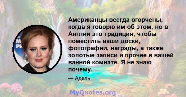 Американцы всегда огорчены, когда я говорю им об этом, но в Англии это традиция, чтобы поместить ваши доски, фотографии, награды, а также золотые записи и прочее в вашей ванной комнате. Я не знаю почему.