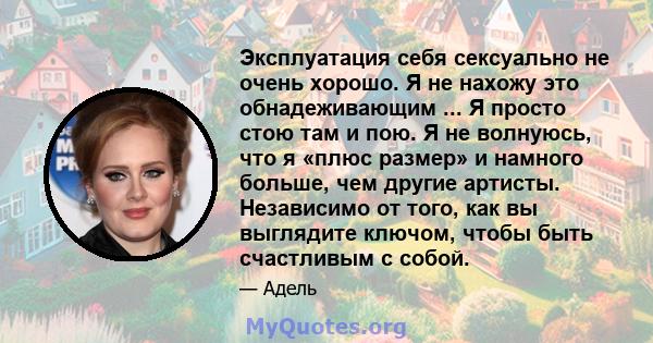 Эксплуатация себя сексуально не очень хорошо. Я не нахожу это обнадеживающим ... Я просто стою там и пою. Я не волнуюсь, что я «плюс размер» и намного больше, чем другие артисты. Независимо от того, как вы выглядите