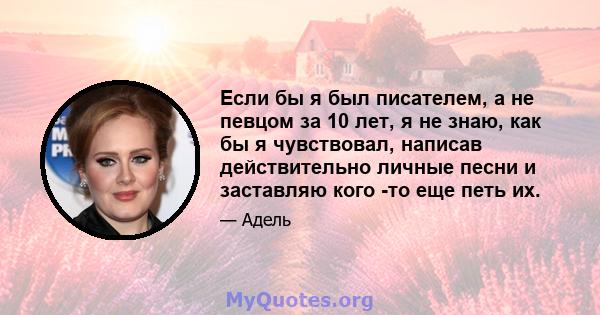 Если бы я был писателем, а не певцом за 10 лет, я не знаю, как бы я чувствовал, написав действительно личные песни и заставляю кого -то еще петь их.