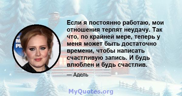 Если я постоянно работаю, мои отношения терпят неудачу. Так что, по крайней мере, теперь у меня может быть достаточно времени, чтобы написать счастливую запись. И будь влюблен и будь счастлив.