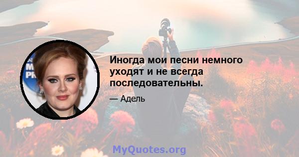 Иногда мои песни немного уходят и не всегда последовательны.