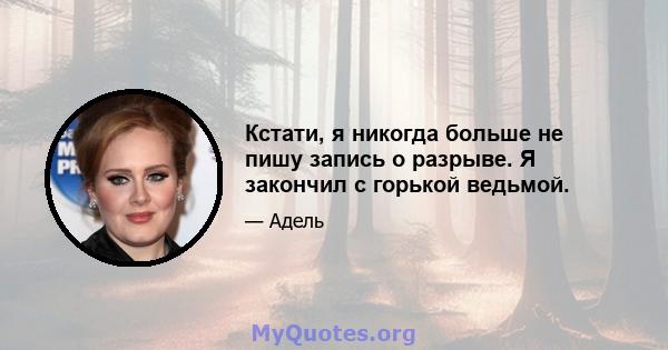 Кстати, я никогда больше не пишу запись о разрыве. Я закончил с горькой ведьмой.