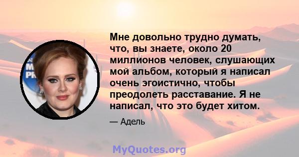 Мне довольно трудно думать, что, вы знаете, около 20 миллионов человек, слушающих мой альбом, который я написал очень эгоистично, чтобы преодолеть расставание. Я не написал, что это будет хитом.