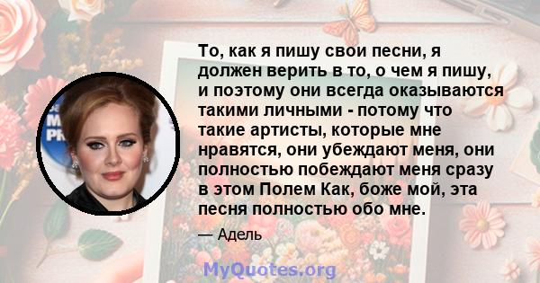 То, как я пишу свои песни, я должен верить в то, о чем я пишу, и поэтому они всегда оказываются такими личными - потому что такие артисты, которые мне нравятся, они убеждают меня, они полностью побеждают меня сразу в