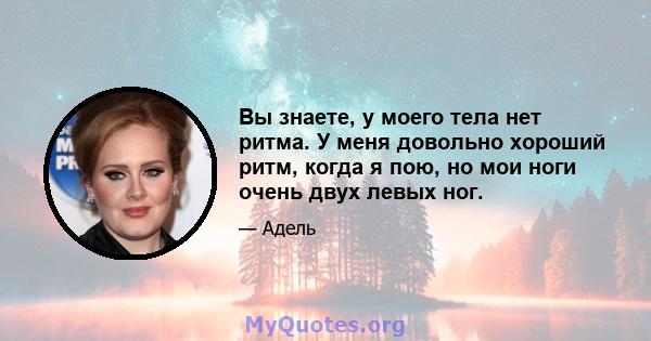 Вы знаете, у моего тела нет ритма. У меня довольно хороший ритм, когда я пою, но мои ноги очень двух левых ног.