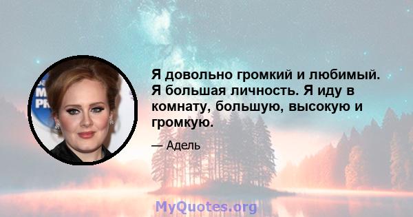 Я довольно громкий и любимый. Я большая личность. Я иду в комнату, большую, высокую и громкую.