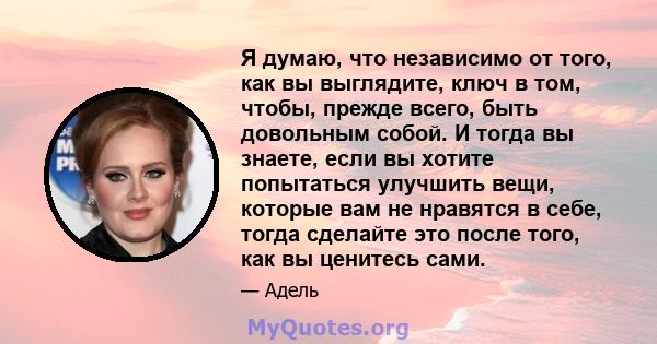 Я думаю, что независимо от того, как вы выглядите, ключ в том, чтобы, прежде всего, быть довольным собой. И тогда вы знаете, если вы хотите попытаться улучшить вещи, которые вам не нравятся в себе, тогда сделайте это