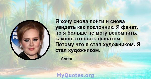 Я хочу снова пойти и снова увидеть как поклонник. Я фанат, но я больше не могу вспомнить, каково это быть фанатом. Потому что я стал художником. Я стал художником.