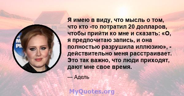 Я имею в виду, что мысль о том, что кто -то потратил 20 долларов, чтобы прийти ко мне и сказать: «О, я предпочитаю запись, и она полностью разрушила иллюзию», - действительно меня расстраивает. Это так важно, что люди