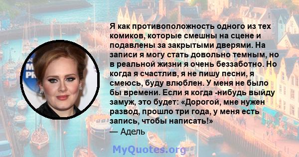 Я как противоположность одного из тех комиков, которые смешны на сцене и подавлены за закрытыми дверями. На записи я могу стать довольно темным, но в реальной жизни я очень беззаботно. Но когда я счастлив, я не пишу