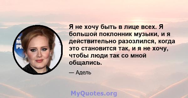 Я не хочу быть в лице всех. Я большой поклонник музыки, и я действительно разозлился, когда это становится так, и я не хочу, чтобы люди так со мной общались.