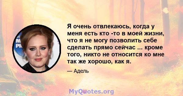 Я очень отвлекаюсь, когда у меня есть кто -то в моей жизни, что я не могу позволить себе сделать прямо сейчас ... кроме того, никто не относится ко мне так же хорошо, как я.