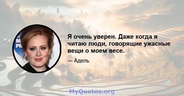 Я очень уверен. Даже когда я читаю люди, говорящие ужасные вещи о моем весе.