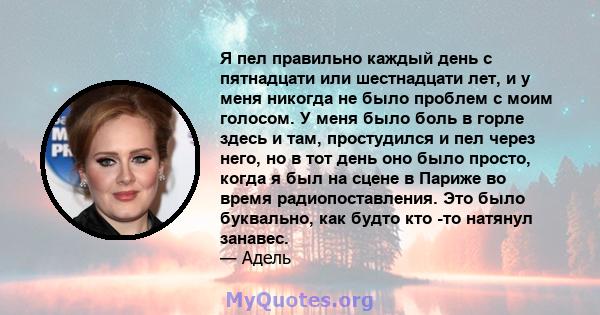 Я пел правильно каждый день с пятнадцати или шестнадцати лет, и у меня никогда не было проблем с моим голосом. У меня было боль в горле здесь и там, простудился и пел через него, но в тот день оно было просто, когда я