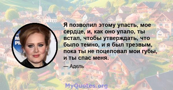 Я позволил этому упасть, мое сердце, и, как оно упало, ты встал, чтобы утверждать, что было темно, и я был трезвым, пока ты не поцеловал мои губы, и ты спас меня.