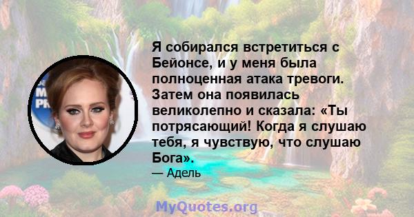 Я собирался встретиться с Бейонсе, и у меня была полноценная атака тревоги. Затем она появилась великолепно и сказала: «Ты потрясающий! Когда я слушаю тебя, я чувствую, что слушаю Бога».