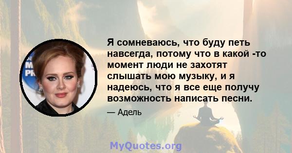 Я сомневаюсь, что буду петь навсегда, потому что в какой -то момент люди не захотят слышать мою музыку, и я надеюсь, что я все еще получу возможность написать песни.