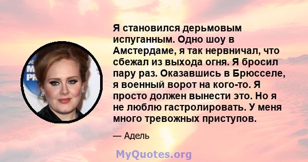 Я становился дерьмовым испуганным. Одно шоу в Амстердаме, я так нервничал, что сбежал из выхода огня. Я бросил пару раз. Оказавшись в Брюсселе, я военный ворот на кого-то. Я просто должен вынести это. Но я не люблю