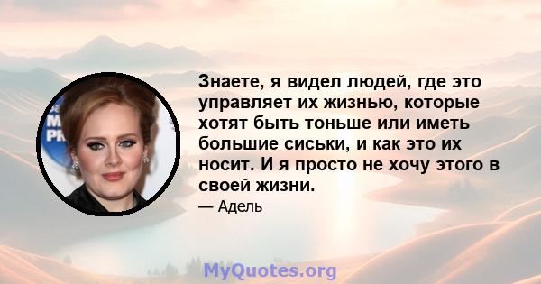 Знаете, я видел людей, где это управляет их жизнью, которые хотят быть тоньше или иметь большие сиськи, и как это их носит. И я просто не хочу этого в своей жизни.