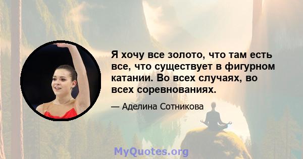 Я хочу все золото, что там есть все, что существует в фигурном катании. Во всех случаях, во всех соревнованиях.