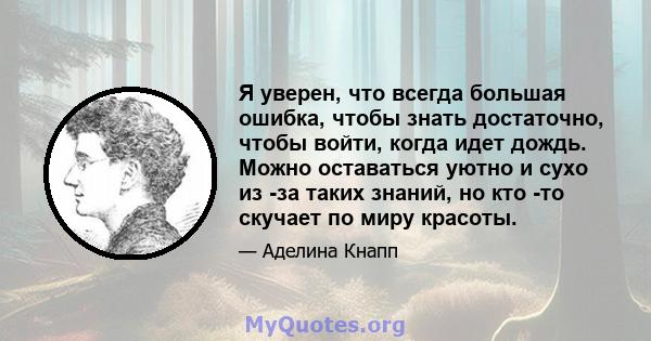 Я уверен, что всегда большая ошибка, чтобы знать достаточно, чтобы войти, когда идет дождь. Можно оставаться уютно и сухо из -за таких знаний, но кто -то скучает по миру красоты.