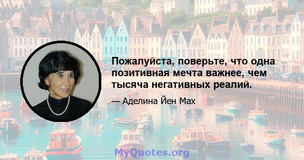 Пожалуйста, поверьте, что одна позитивная мечта важнее, чем тысяча негативных реалий.