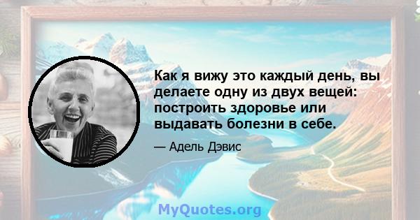 Как я вижу это каждый день, вы делаете одну из двух вещей: построить здоровье или выдавать болезни в себе.