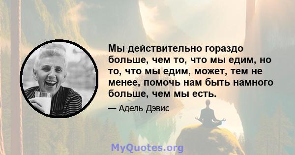 Мы действительно гораздо больше, чем то, что мы едим, но то, что мы едим, может, тем не менее, помочь нам быть намного больше, чем мы есть.