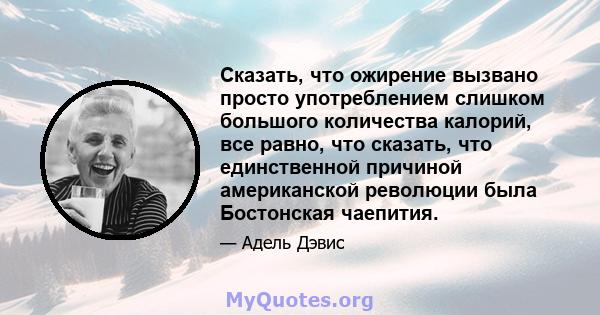 Сказать, что ожирение вызвано просто употреблением слишком большого количества калорий, все равно, что сказать, что единственной причиной американской революции была Бостонская чаепития.