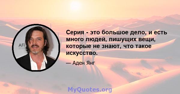 Серия - это большое дело, и есть много людей, пишущих вещи, которые не знают, что такое искусство.