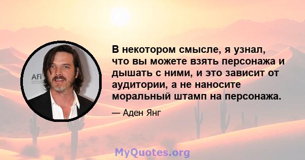 В некотором смысле, я узнал, что вы можете взять персонажа и дышать с ними, и это зависит от аудитории, а не наносите моральный штамп на персонажа.