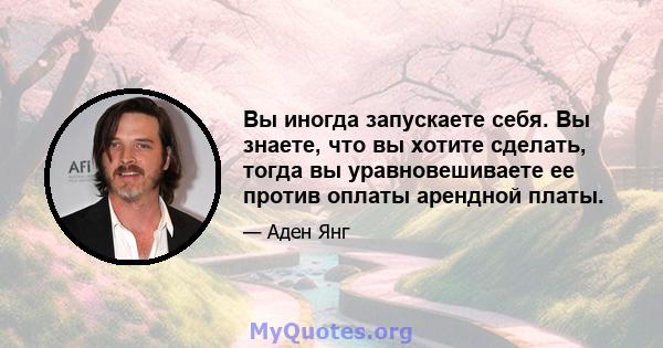 Вы иногда запускаете себя. Вы знаете, что вы хотите сделать, тогда вы уравновешиваете ее против оплаты арендной платы.