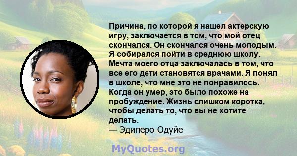 Причина, по которой я нашел актерскую игру, заключается в том, что мой отец скончался. Он скончался очень молодым. Я собирался пойти в среднюю школу. Мечта моего отца заключалась в том, что все его дети становятся