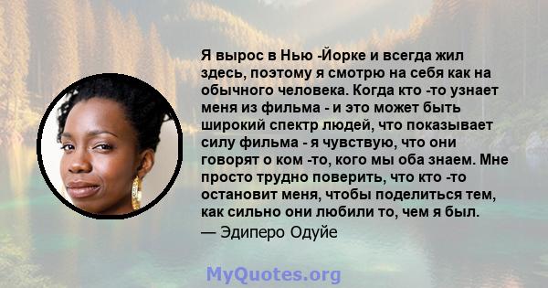 Я вырос в Нью -Йорке и всегда жил здесь, поэтому я смотрю на себя как на обычного человека. Когда кто -то узнает меня из фильма - и это может быть широкий спектр людей, что показывает силу фильма - я чувствую, что они