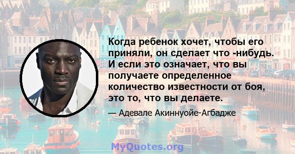 Когда ребенок хочет, чтобы его приняли, он сделает что -нибудь. И если это означает, что вы получаете определенное количество известности от боя, это то, что вы делаете.