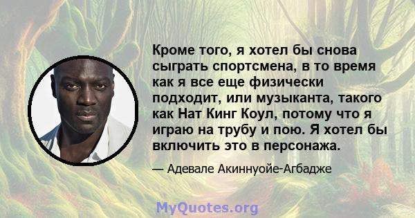 Кроме того, я хотел бы снова сыграть спортсмена, в то время как я все еще физически подходит, или музыканта, такого как Нат Кинг Коул, потому что я играю на трубу и пою. Я хотел бы включить это в персонажа.