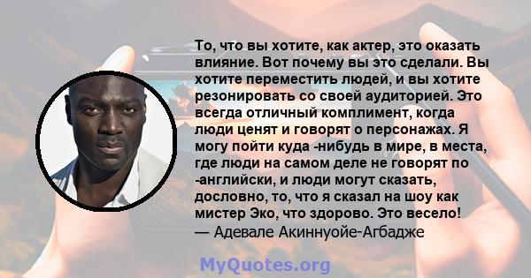 То, что вы хотите, как актер, это оказать влияние. Вот почему вы это сделали. Вы хотите переместить людей, и вы хотите резонировать со своей аудиторией. Это всегда отличный комплимент, когда люди ценят и говорят о