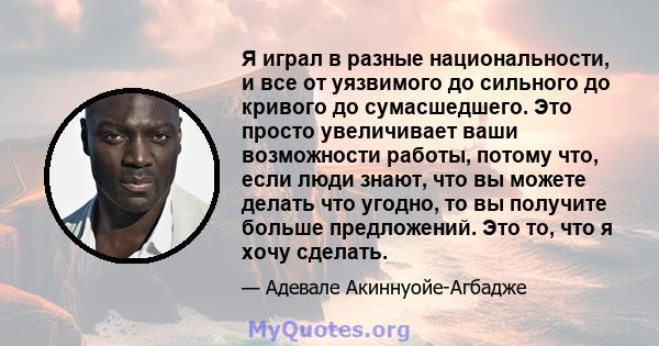 Я играл в разные национальности, и все от уязвимого до сильного до кривого до сумасшедшего. Это просто увеличивает ваши возможности работы, потому что, если люди знают, что вы можете делать что угодно, то вы получите