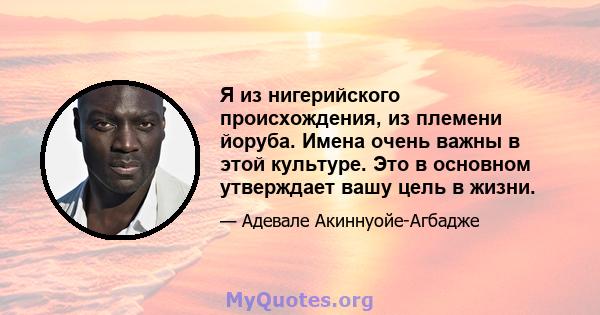 Я из нигерийского происхождения, из племени йоруба. Имена очень важны в этой культуре. Это в основном утверждает вашу цель в жизни.