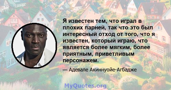 Я известен тем, что играл в плохих парней, так что это был интересный отход от того, что я известен, который играю, что является более мягким, более приятным, приветливым персонажем.