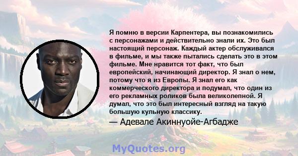 Я помню в версии Карпентера, вы познакомились с персонажами и действительно знали их. Это был настоящий персонаж. Каждый актер обслуживался в фильме, и мы также пытались сделать это в этом фильме. Мне нравится тот факт, 