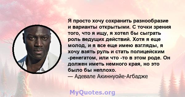 Я просто хочу сохранить разнообразие и варианты открытыми. С точки зрения того, что я ищу, я хотел бы сыграть роль ведущих действий. Хотя я еще молод, и я все еще имею взгляды, я хочу взять руль и стать полицейским