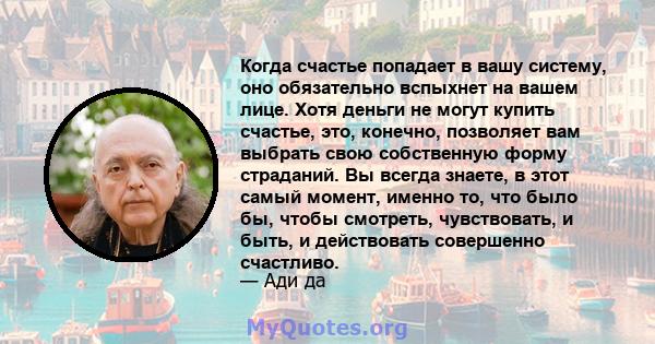 Когда счастье попадает в вашу систему, оно обязательно вспыхнет на вашем лице. Хотя деньги не могут купить счастье, это, конечно, позволяет вам выбрать свою собственную форму страданий. Вы всегда знаете, в этот самый