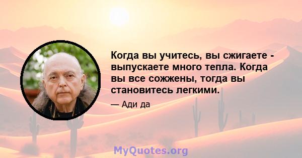 Когда вы учитесь, вы сжигаете - выпускаете много тепла. Когда вы все сожжены, тогда вы становитесь легкими.