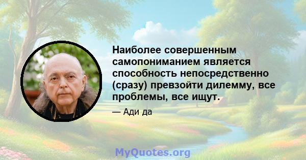 Наиболее совершенным самопониманием является способность непосредственно (сразу) превзойти дилемму, все проблемы, все ищут.