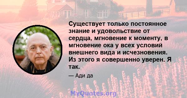 Существует только постоянное знание и удовольствие от сердца, мгновение к моменту, в мгновение ока у всех условий внешнего вида и исчезновения. Из этого я совершенно уверен. Я так.