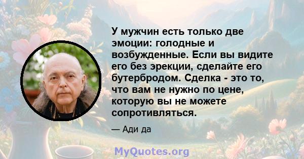 У мужчин есть только две эмоции: голодные и возбужденные. Если вы видите его без эрекции, сделайте его бутербродом. Сделка - это то, что вам не нужно по цене, которую вы не можете сопротивляться.