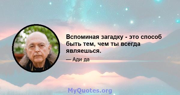 Вспоминая загадку - это способ быть тем, чем ты всегда являешься.